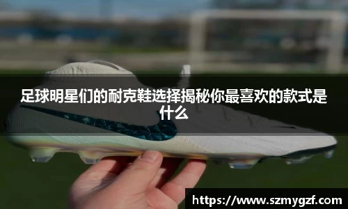足球明星们的耐克鞋选择揭秘你最喜欢的款式是什么