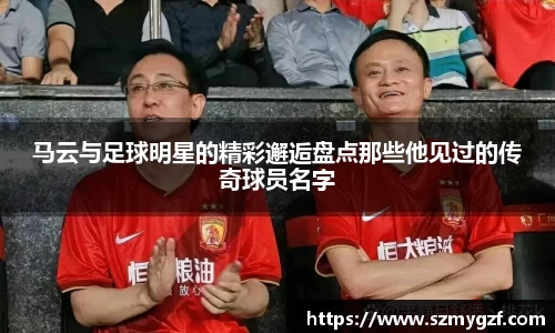 马云与足球明星的精彩邂逅盘点那些他见过的传奇球员名字